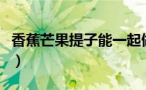 香蕉芒果提子能一起做沙拉吗（提子香蕉沙拉）