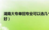 湖南大专单招专业可以选几个（大专好还是湖南普通专升本好）