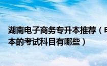 湖南电子商务专升本推荐（电子商务专业报名湖南普通专升本的考试科目有哪些）