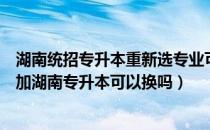 湖南统招专升本重新选专业可以吗（专科院校原本的专业参加湖南专升本可以换吗）