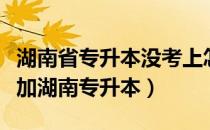 湖南省专升本没考上怎么办（没有毕业怎么参加湖南专升本）