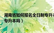 湖南省如何报名全日制专升本（非全日制大专可以报名湖南专升本吗）