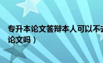 专升本论文答辩本人可以不去么（请问大家专升本还需要交论文吗）