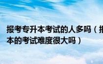 报考专升本考试的人多吗（报名参加专升本的学生多吗 专升本的考试难度很大吗）