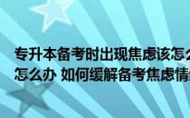 专升本备考时出现焦虑该怎么办（专升本冲刺阶段心情烦躁怎么办 如何缓解备考焦虑情绪）