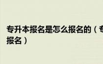 专升本报名是怎么报名的（专升本报名官网在哪里 怎么进行报名）