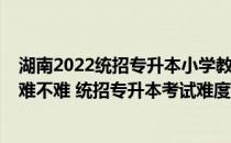 湖南2022统招专升本小学教育（2022湖南统招专升本考试难不难 统招专升本考试难度大吗）