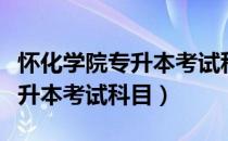 怀化学院专升本考试科目有哪些（怀化学院专升本考试科目）