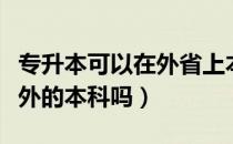 专升本可以在外省上本科么（专升本可以考省外的本科吗）