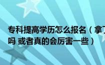 专科提高学历怎么报名（拿了本科文凭真的比专科厉害很多吗 或者真的会厉害一些）