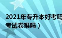 2021年专升本好考吗（请问大家2021专升本考试卷难吗）