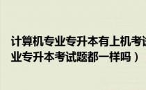 计算机专业专升本有上机考试吗（请问大家北京市计算机专业专升本考试题都一样吗）