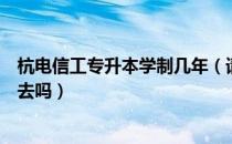 杭电信工专升本学制几年（请问大家专升本考上杭电信工要去吗）