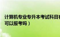 计算机专业专升本考试科目有哪些（请问大家计算机专升本可以报考吗）