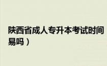 陕西省成人专升本考试时间（请问大家陕西省专升本考试容易吗）