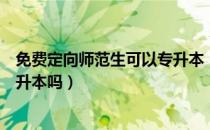 免费定向师范生可以专升本（请问大家定向免费师范生能专升本吗）