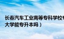 长春汽车工业高等专科学校专升本（请问大家长春汽车工业大学能专升本吗）