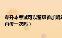 专升本考试可以留级参加明年的么（请问大家专升本能留级再考一次吗）