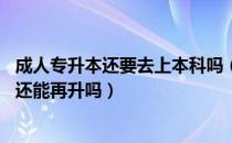 成人专升本还要去上本科吗（请问大家五年制学生专升本科 还能再升吗）