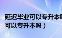 延迟毕业可以专升本吗（请问大家延迟毕业还可以专升本吗）