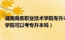 湖南商务职业技术学院专升本招生（请问大家湖南商务职业学院可以考专升本吗）