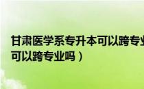 甘肃医学系专升本可以跨专业吗（请问大家甘肃专升本医学可以跨专业吗）