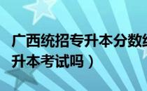 广西统招专升本分数线（请问大家广西统招专升本考试吗）