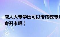 成人大专学历可以考成教专升本吗（请问大家成教大专可以专升本吗）