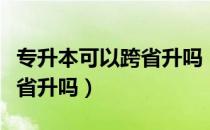 专升本可以跨省升吗（请问大家专升本可以跨省升吗）