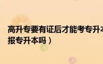 高升专要有证后才能考专升本吗（请问大家还在高升专可以报专升本吗）