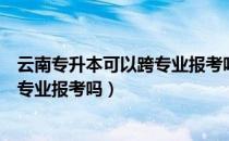 云南专升本可以跨专业报考吗（请问大家云南专升本可以跨专业报考吗）