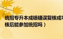 统招专升本成绩错误复核成功例子（请问大家专升本成绩复核后能参加统招吗）