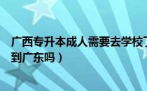 广西专升本成人需要去学校了吗（请问大家广西专升本能升到广东吗）