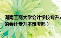 湖南工商大学会计学校专升本大纲（请问大家湖南工商大学的会计专升本难考吗）