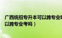 广西统招专升本可以跨专业吗（请问大家广西统招专升本可以跨专业考吗）