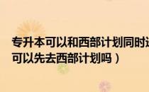 专升本可以和西部计划同时进行吗（请问大家专升本考上了可以先去西部计划吗）