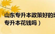 山东专升本政策好的地区（请问大家山东医学专升本花钱吗）