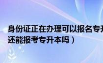 身份证正在办理可以报名专升本吗（请问大家身份证到期了还能报考专升本吗）