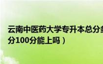 云南中医药大学专升本总分多少分（请问大家云南专升本总分100分能上吗）