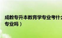 成教专升本教育学专业考什么（请问大家成教专升本可以异专业吗）