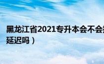 黑龙江省2021专升本会不会推迟（请问大家黑龙江专升本会延迟吗）