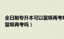 全日制专升本可以留级再考吗（请问大家全日制专升本可以留级再考吗）