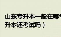 山东专升本一般在哪考试呀（请问大家山东专升本还考试吗）