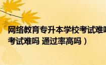 网络教育专升本学校考试难吗（请问大家专网络教育专升本考试难吗 通过率高吗）