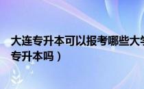 大连专升本可以报考哪些大学（请问大家大连大学专业可以专升本吗）