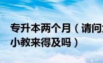 专升本两个月（请问大家最后2个多月专升本小教来得及吗）