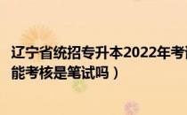 辽宁省统招专升本2022年考试时间（请问大家辽宁专升本技能考核是笔试吗）