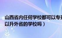 山西省内任何学校都可以专升本吗（请问大家山西专升本可以升外省的学校吗）