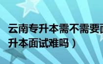 云南专升本需不需要面试（请问大家云南省专升本面试难吗）