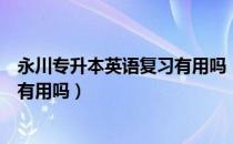 永川专升本英语复习有用吗（请问大家永川专升本英语资料有用吗）